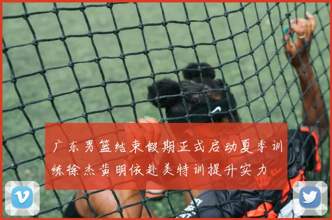 广东男篮结束假期正式启动夏季训练徐杰黄明依赴美特训提升实力