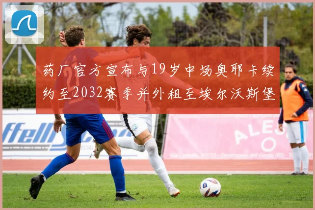 药厂官方宣布与19岁中场奥耶卡续约至2032赛季并外租至埃尔沃斯堡