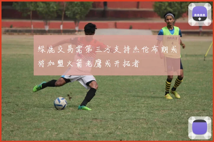 绿鹿交易需第三方支持杰伦布朗或将加盟火箭老鹰或开拓者