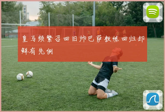 皇马频繁召回旧帅巴萨教练回归却鲜有先例