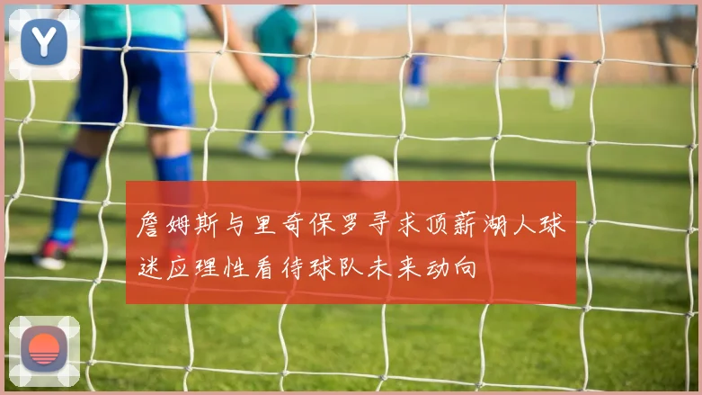 詹姆斯与里奇保罗寻求顶薪湖人球迷应理性看待球队未来动向