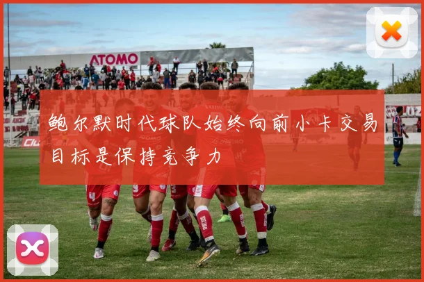 鲍尔默时代球队始终向前小卡交易目标是保持竞争力