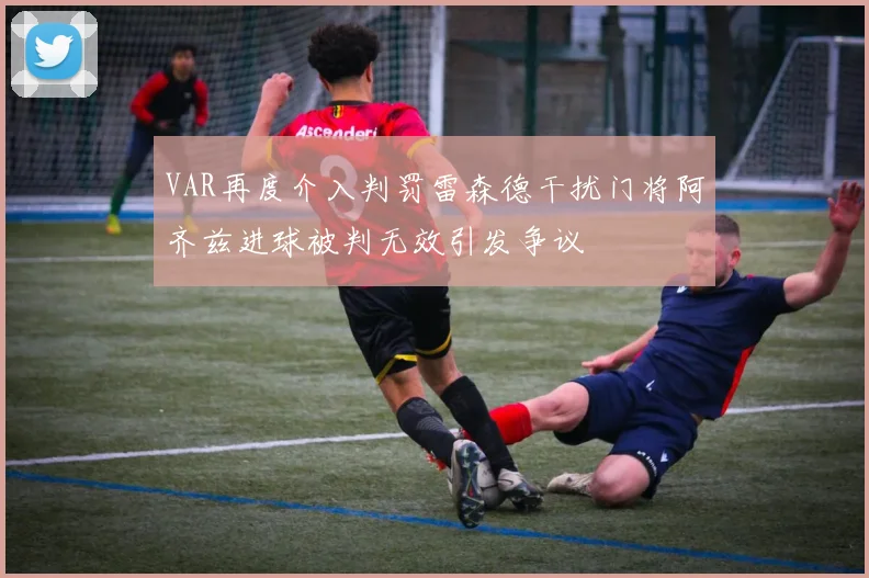 VAR再度介入判罚雷森德干扰门将阿齐兹进球被判无效引发争议
