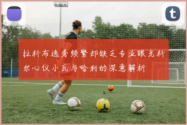 拉科布选秀频繁却缺乏专业眼光科尔心仪小瓦与哈利的深意解析