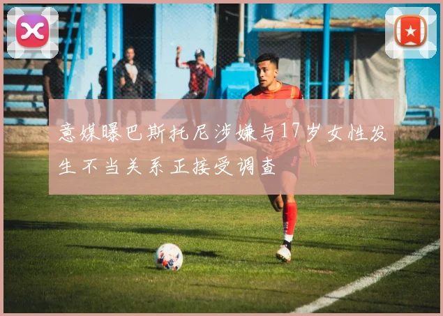 意媒曝巴斯托尼涉嫌与17岁女性发生不当关系正接受调查