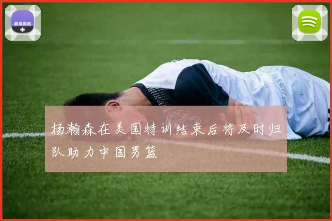 杨瀚森在美国特训结束后将及时归队助力中国男篮