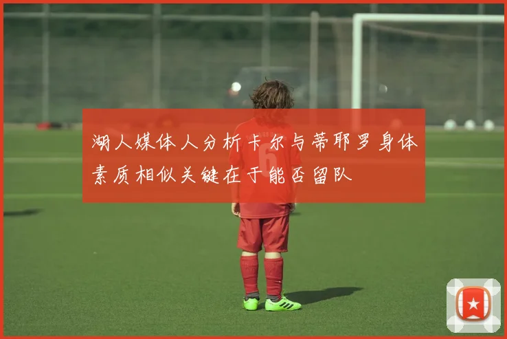湖人媒体人分析卡尔与蒂耶罗身体素质相似关键在于能否留队