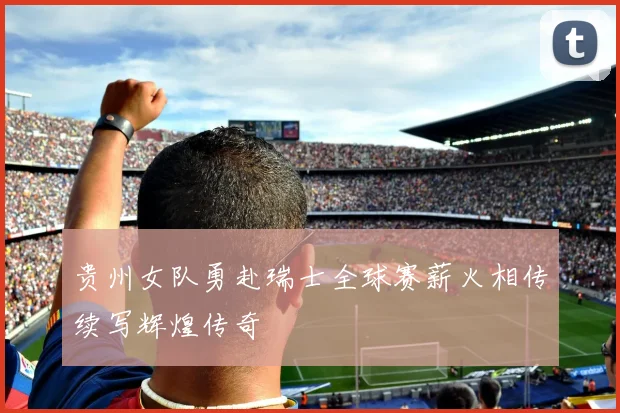 贵州女队勇赴瑞士全球赛薪火相传续写辉煌传奇